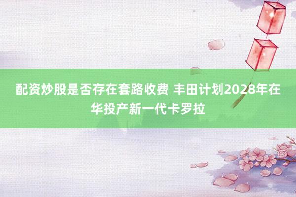 配资炒股是否存在套路收费 丰田计划2028年在华投产新一代卡罗拉