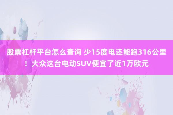 股票杠杆平台怎么查询 少15度电还能跑316公里！大众这台电动SUV便宜了近1万欧元
