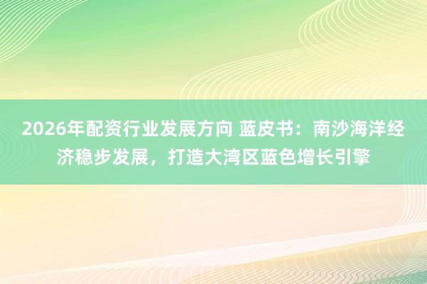 2026年配资行业发展方向 蓝皮书：南沙海洋经济稳步发展，打造大湾区蓝色增长引擎